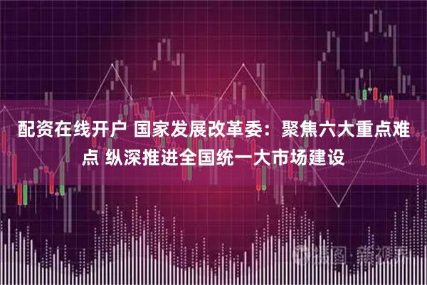 配资在线开户 国家发展改革委：聚焦六大重点难点 纵深推进全国统一大市场建设