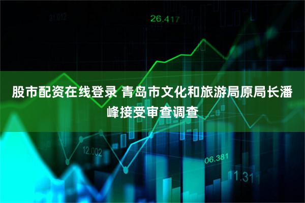 股市配资在线登录 青岛市文化和旅游局原局长潘峰接受审查调查