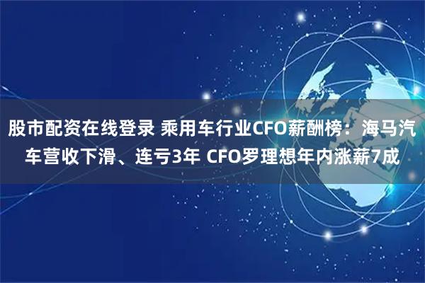 股市配资在线登录 乘用车行业CFO薪酬榜：海马汽车营收下滑、连亏3年 CFO罗理想年内涨薪7成