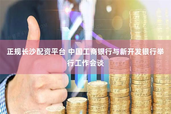 正规长沙配资平台 中国工商银行与新开发银行举行工作会谈