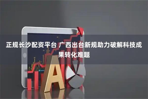 正规长沙配资平台 广西出台新规助力破解科技成果转化难题