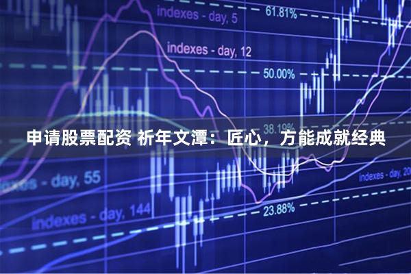 申请股票配资 祈年文潭：匠心，方能成就经典