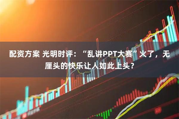 配资方案 光明时评：“乱讲PPT大赛”火了，无厘头的快乐让人如此上头？