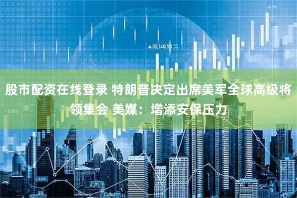 股市配资在线登录 特朗普决定出席美军全球高级将领集会 美媒：增添安保压力