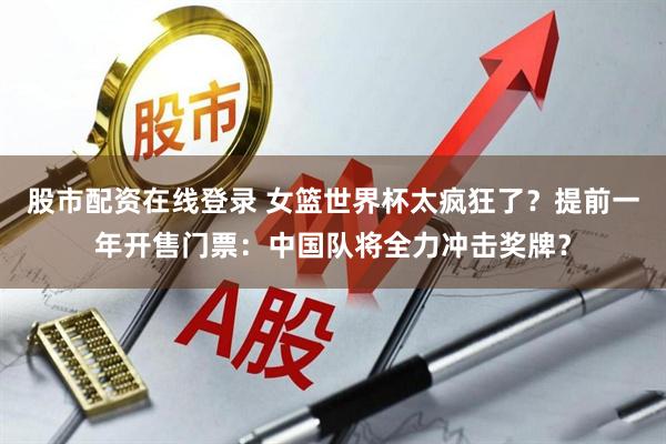 股市配资在线登录 女篮世界杯太疯狂了？提前一年开售门票：中国队将全力冲击奖牌？