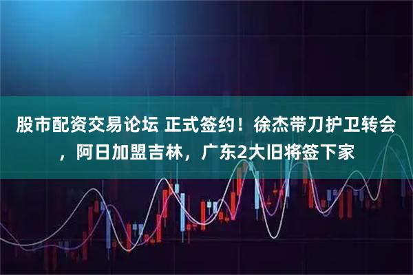 股市配资交易论坛 正式签约！徐杰带刀护卫转会，阿日加盟吉林，广东2大旧将签下家