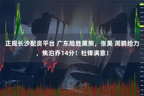 正规长沙配资平台 广东险胜黑熊，张昊 周鹏给力，焦泊乔14分！杜锋满意！