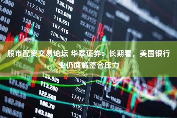 股市配资交易论坛 华泰证券：长期看，美国银行业仍面临整合压力