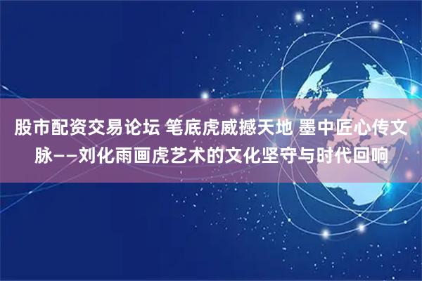 股市配资交易论坛 笔底虎威撼天地 墨中匠心传文脉——刘化雨画虎艺术的文化坚守与时代回响