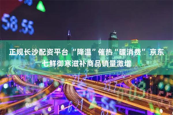 正规长沙配资平台 “降温”催热“暖消费” 京东七鲜御寒滋补商品销量激增
