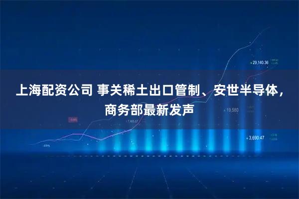 上海配资公司 事关稀土出口管制、安世半导体，商务部最新发声