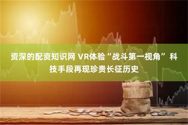 资深的配资知识网 VR体验“战斗第一视角” 科技手段再现珍贵长征历史