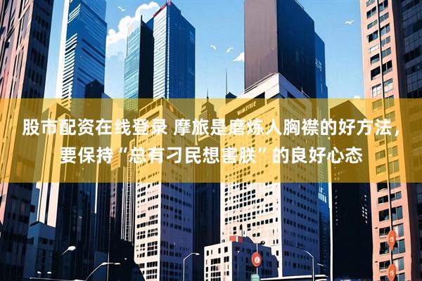 股市配资在线登录 摩旅是磨炼人胸襟的好方法，要保持“总有刁民想害朕”的良好心态