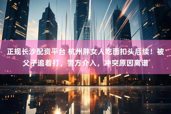 正规长沙配资平台 杭州胖女人吃面扣头后续！被父子追着打，警方介入，冲突原因离谱