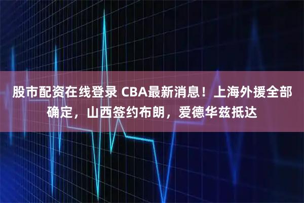 股市配资在线登录 CBA最新消息！上海外援全部确定，山西签约布朗，爱德华兹抵达