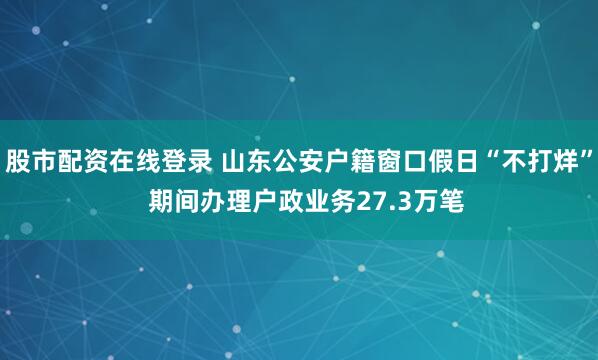 股市配资在线登录 山东公安户籍窗口假日“不打烊”  期间办理户政业务27.3万笔