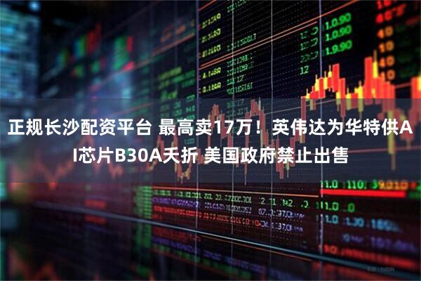 正规长沙配资平台 最高卖17万！英伟达为华特供AI芯片B30A夭折 美国政府禁止出售