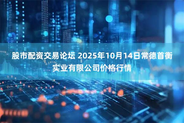 股市配资交易论坛 2025年10月14日常德首衡实业有限公司价格行情