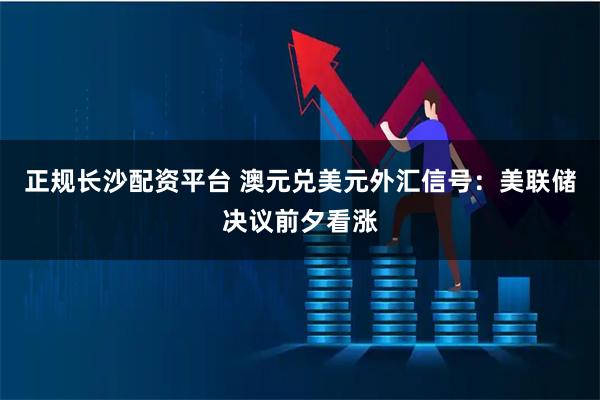 正规长沙配资平台 澳元兑美元外汇信号：美联储决议前夕看涨