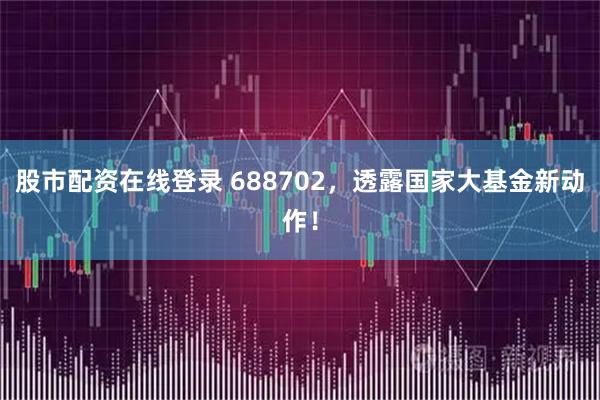 股市配资在线登录 688702，透露国家大基金新动作！