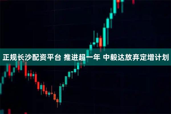 正规长沙配资平台 推进超一年 中毅达放弃定增计划