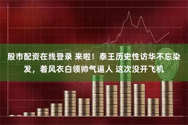 股市配资在线登录 来啦！泰王历史性访华不忘染发，着风衣白领帅气逼人 这次没开飞机