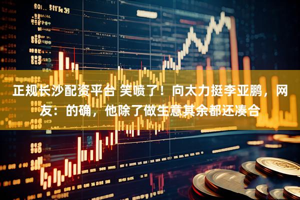 正规长沙配资平台 笑喷了！向太力挺李亚鹏，网友：的确，他除了做生意其余都还凑合