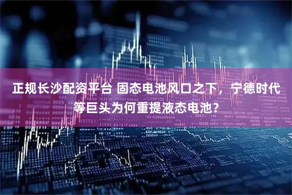 正规长沙配资平台 固态电池风口之下，宁德时代等巨头为何重提液态电池？