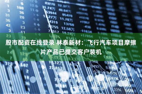 股市配资在线登录 林泰新材：飞行汽车项目摩擦片产品已提交客户装机