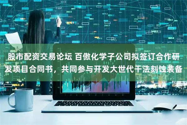 股市配资交易论坛 百傲化学子公司拟签订合作研发项目合同书,共同参与开发大世代干法刻蚀装备