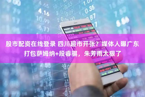 股市配资在线登录 四川超市开张？媒体人曝广东打包萨姆纳+段睿骐，朱芳雨太狠了