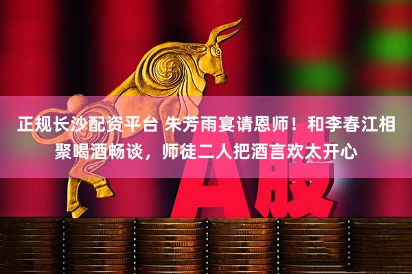 正规长沙配资平台 朱芳雨宴请恩师！和李春江相聚喝酒畅谈，师徒二人把酒言欢太开心