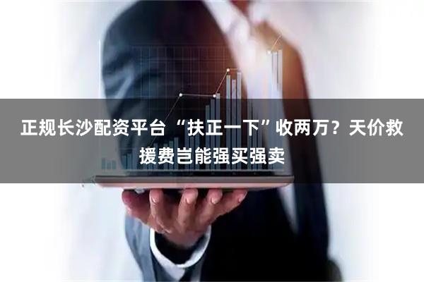 正规长沙配资平台 “扶正一下”收两万？天价救援费岂能强买强卖