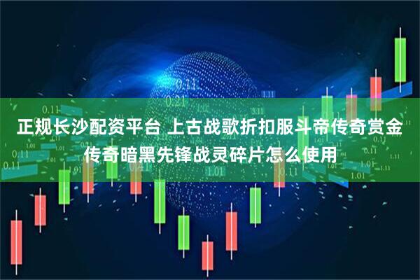 正规长沙配资平台 上古战歌折扣服斗帝传奇赏金传奇暗黑先锋战灵碎片怎么使用