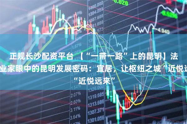 正规长沙配资平台 【“一带一路”上的昆明】法国企业家眼中的昆明发展密码：宜居，让枢纽之城“近悦远来”