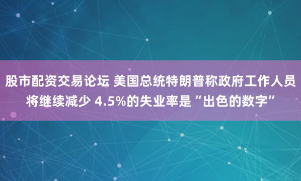 股市配资交易论坛 美国总统特朗普称政府工作人员将继续减少 4.5%的失业率是“出色的数字”