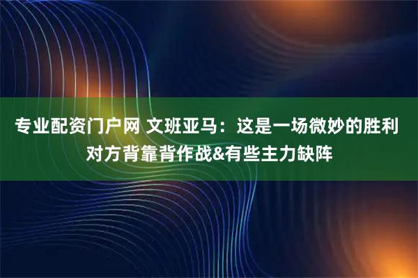专业配资门户网 文班亚马：这是一场微妙的胜利 对方背靠背作战&有些主力缺阵