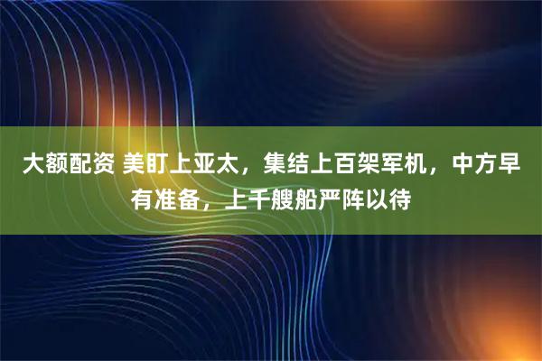 大额配资 美盯上亚太，集结上百架军机，中方早有准备，上千艘船严阵以待