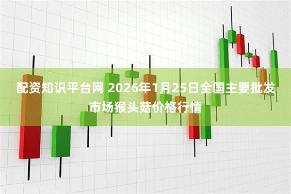 配资知识平台网 2026年1月25日全国主要批发市场猴头菇价格行情