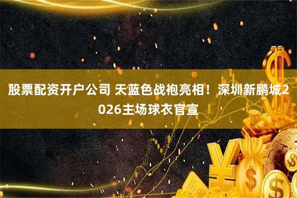 股票配资开户公司 天蓝色战袍亮相！深圳新鹏城2026主场球衣官宣
