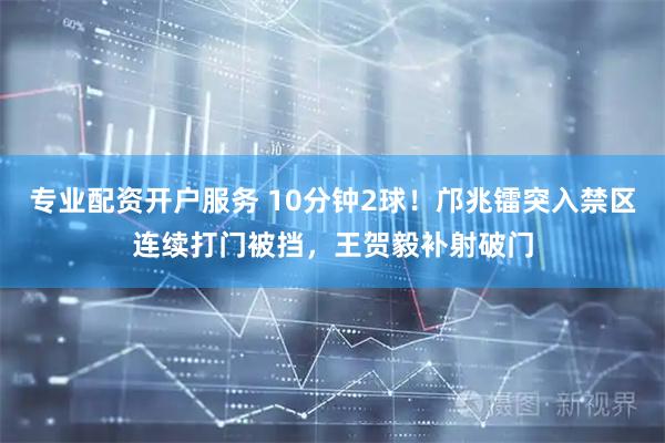 专业配资开户服务 10分钟2球！邝兆镭突入禁区连续打门被挡，王贺毅补射破门