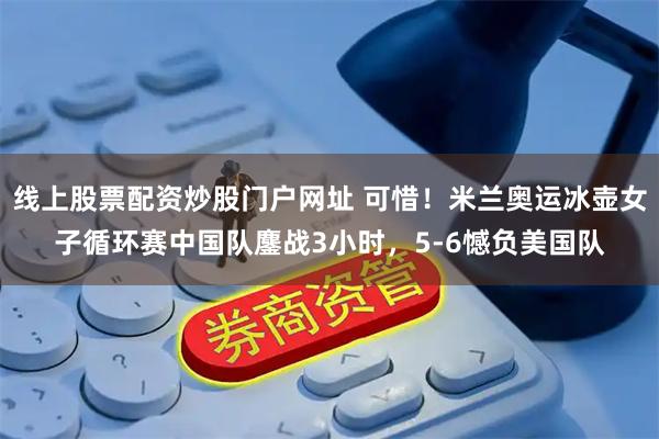 线上股票配资炒股门户网址 可惜！米兰奥运冰壶女子循环赛中国队鏖战3小时，5-6憾负美国队