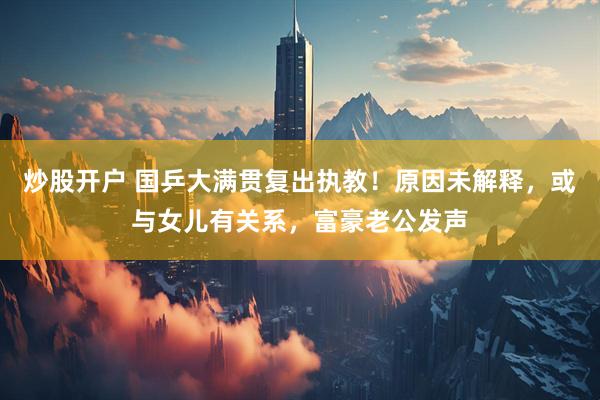 炒股开户 国乒大满贯复出执教！原因未解释，或与女儿有关系，富豪老公发声