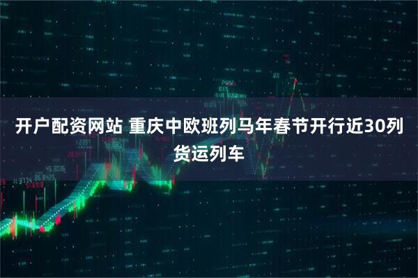 开户配资网站 重庆中欧班列马年春节开行近30列货运列车
