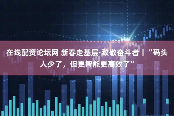 在线配资论坛网 新春走基层·致敬奋斗者｜“码头人少了，但更智能更高效了”