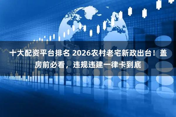 十大配资平台排名 2026农村老宅新政出台！盖房前必看，违规违建一律卡到底