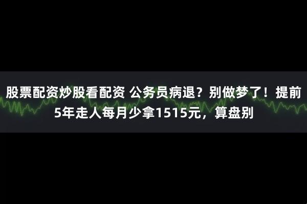 股票配资炒股看配资 公务员病退？别做梦了！提前5年走人每月少拿1515元，算盘别