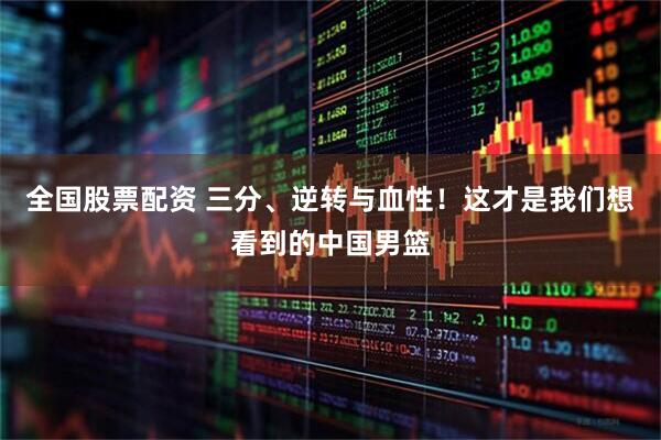 全国股票配资 三分、逆转与血性！这才是我们想看到的中国男篮