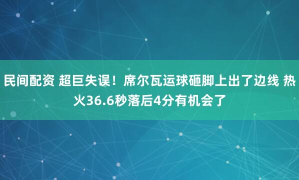 民间配资 超巨失误！席尔瓦运球砸脚上出了边线 热火36.6秒落后4分有机会了