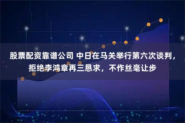 股票配资靠谱公司 中日在马关举行第六次谈判，拒绝李鸿章再三恳求，不作丝毫让步